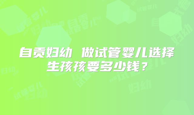 自贡妇幼 做试管婴儿选择生孩孩要多少钱？