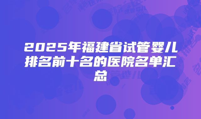 2025年福建省试管婴儿排名前十名的医院名单汇总