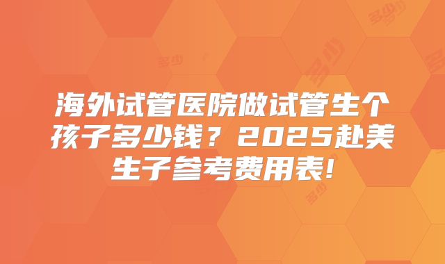 海外试管医院做试管生个孩子多少钱?2025赴美生子参考费用表!