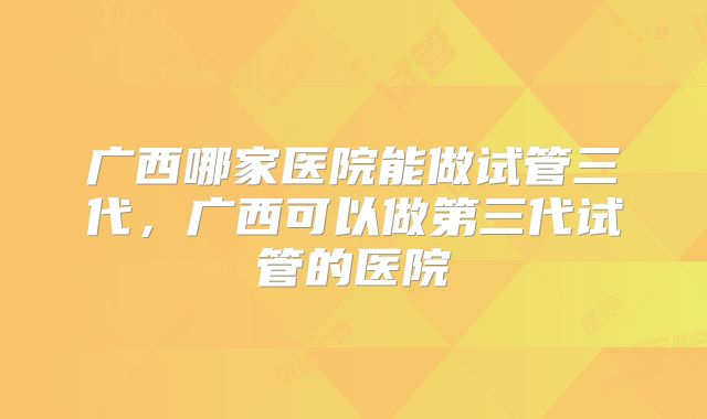 广西哪家医院能做试管三代，广西可以做第三代试管的医院