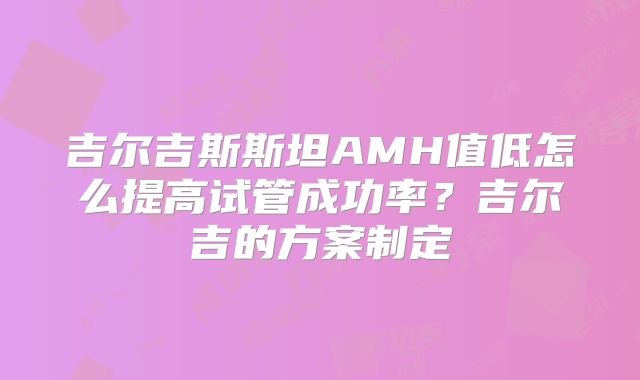 吉尔吉斯斯坦AMH值低怎么提高试管成功率？吉尔吉的方案制定
