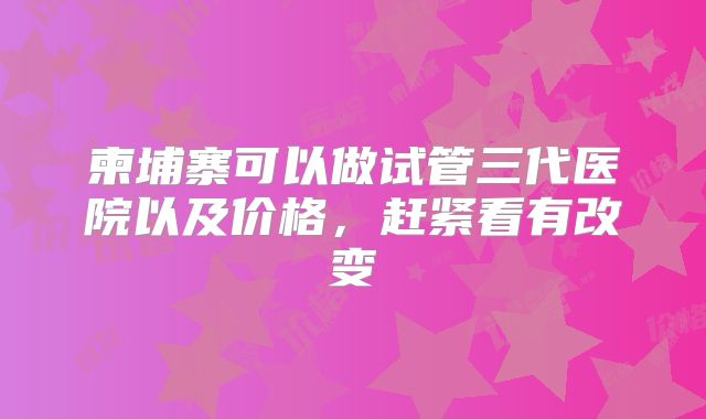柬埔寨可以做试管三代医院以及价格，赶紧看有改变