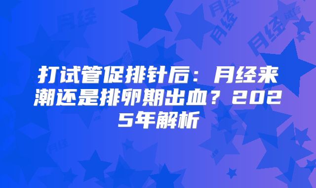 打试管促排针后：月经来潮还是排卵期出血？2025年解析