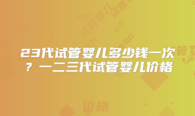 23代试管婴儿多少钱一次？一二三代试管婴儿价格