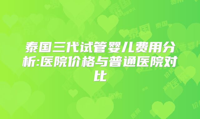 泰国三代试管婴儿费用分析:医院价格与普通医院对比