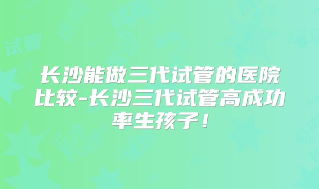 长沙能做三代试管的医院比较-长沙三代试管高成功率生孩子！