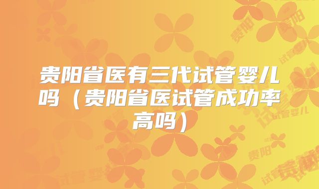 贵阳省医有三代试管婴儿吗(贵阳省医试管成功率高吗)