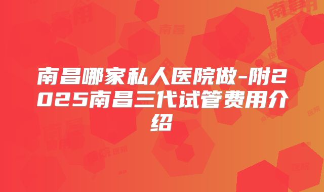 南昌哪家私人医院做-附2025南昌三代试管费用介绍