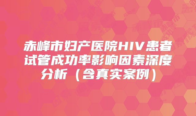 赤峰市妇产医院HIV患者试管成功率影响因素深度分析(含真实案例)