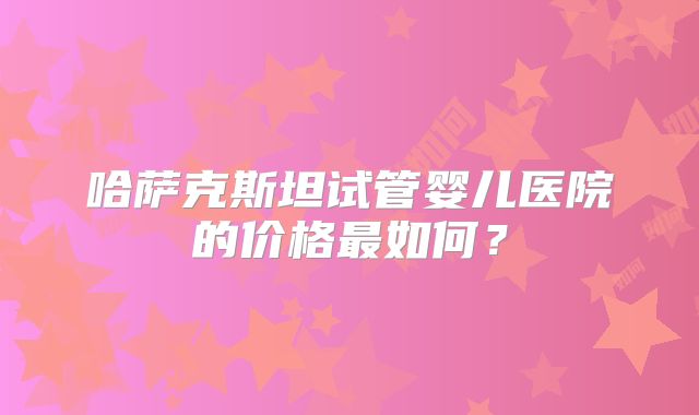 哈萨克斯坦试管婴儿医院的价格最如何?