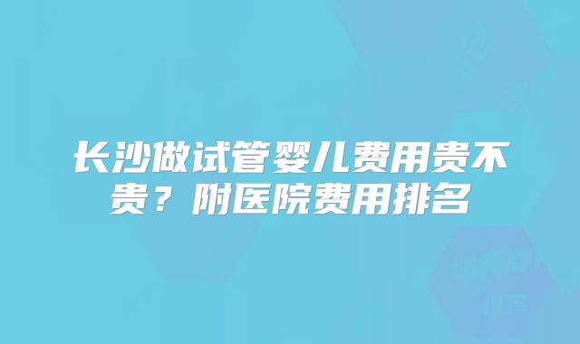 长沙做试管婴儿费用贵不贵?附医院费用排名