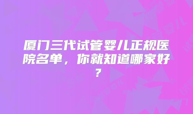 厦门三代试管婴儿正规医院名单，你就知道哪家好？