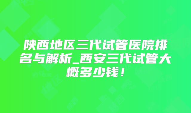 陕西地区三代试管医院排名与解析_西安三代试管大概多少钱!