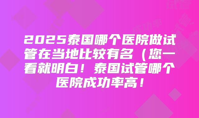 2025泰国哪个医院做试管在当地比较有名（您一看就明白！泰国试管哪个医院成功率高！