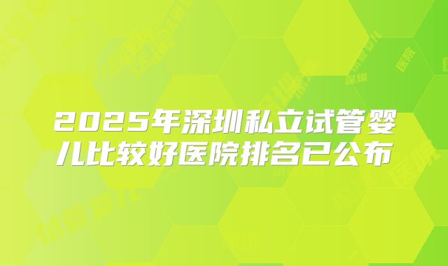 2025年深圳私立试管婴儿比较好医院排名已公布