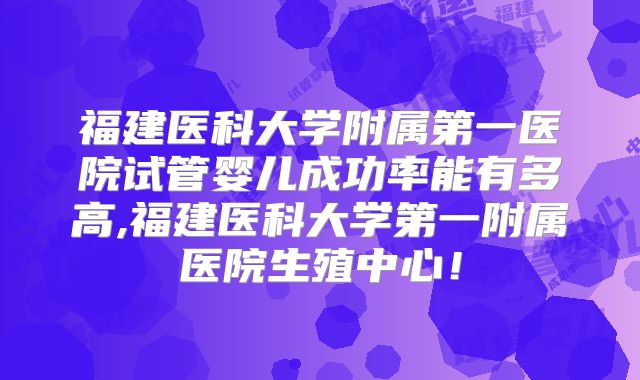 福建医科大学附属第一医院试管婴儿成功率能有多高,福建医科大学第一附属医院生殖中心！