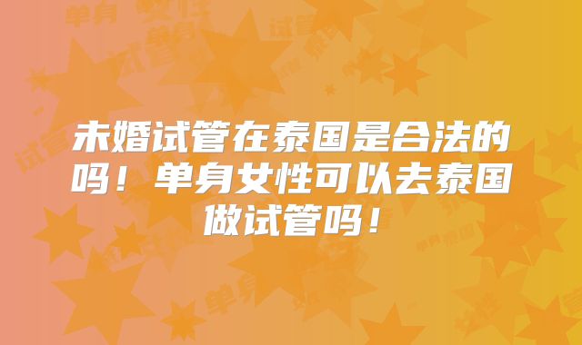 未婚试管在泰国是合法的吗！单身女性可以去泰国做试管吗！