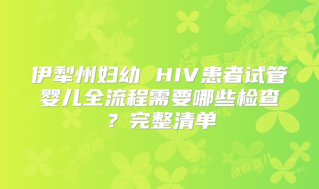 伊犁州妇幼 HIV患者试管婴儿全流程需要哪些检查?完整清单