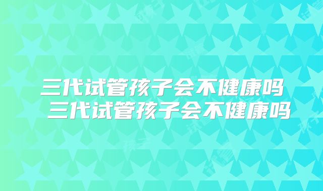 三代试管孩子会不健康吗 三代试管孩子会不健康吗
