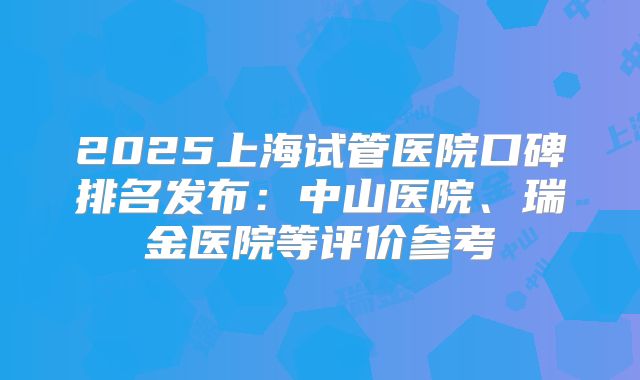2025上海试管医院口碑排名发布：中山医院、瑞金医院等评价参考