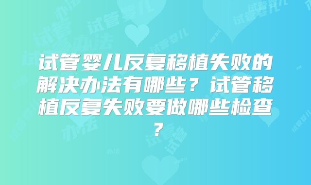 试管婴儿反复移植失败的解决办法有哪些?试管移植反复失败要做哪些检查?