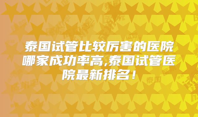 泰国试管比较厉害的医院哪家成功率高,泰国试管医院最新排名！