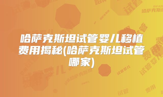 哈萨克斯坦试管婴儿移植费用揭秘(哈萨克斯坦试管哪家)