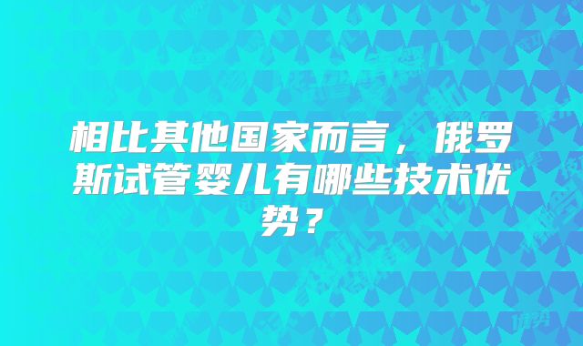 相比其他国家而言，俄罗斯试管婴儿有哪些技术优势？