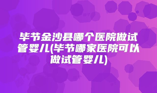 毕节金沙县哪个医院做试管婴儿(毕节哪家医院可以做试管婴儿)