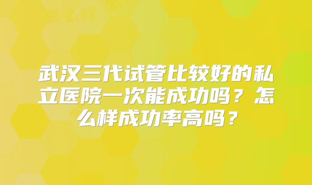 武汉三代试管比较好的私立医院一次能成功吗？怎么样成功率高吗？