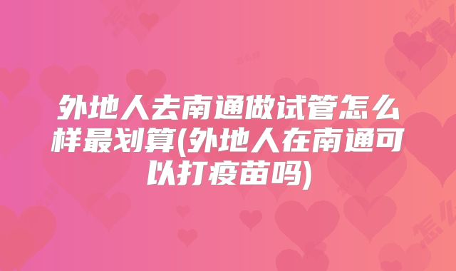 外地人去南通做试管怎么样最划算(外地人在南通可以打疫苗吗)