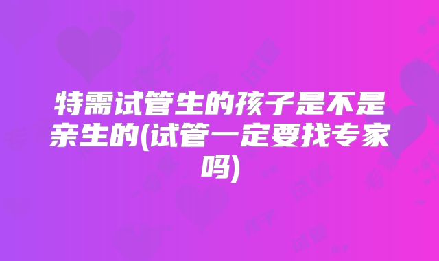 特需试管生的孩子是不是亲生的(试管一定要找专家吗)