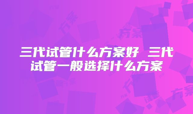三代试管什么方案好 三代试管一般选择什么方案