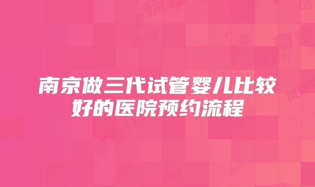 南京做三代试管婴儿比较好的医院预约流程