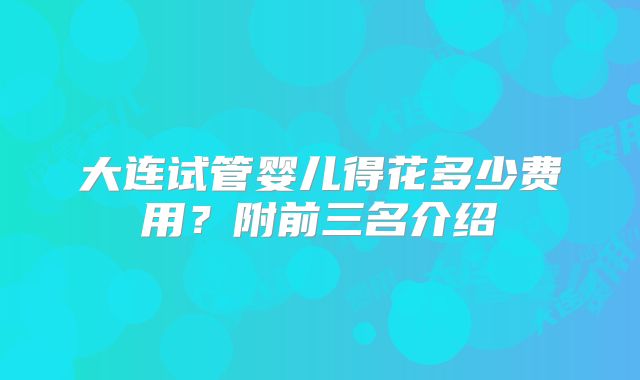 大连试管婴儿得花多少费用？附前三名介绍