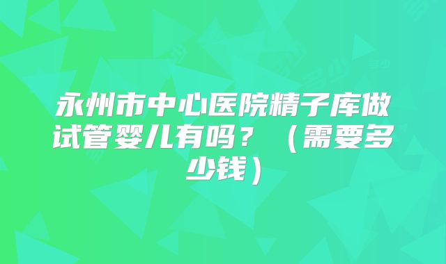 永州市中心医院精子库做试管婴儿有吗?(需要多少钱)