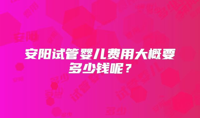 安阳试管婴儿费用大概要多少钱呢？