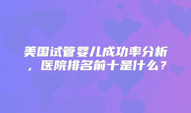美国试管婴儿成功率分析，医院排名前十是什么？