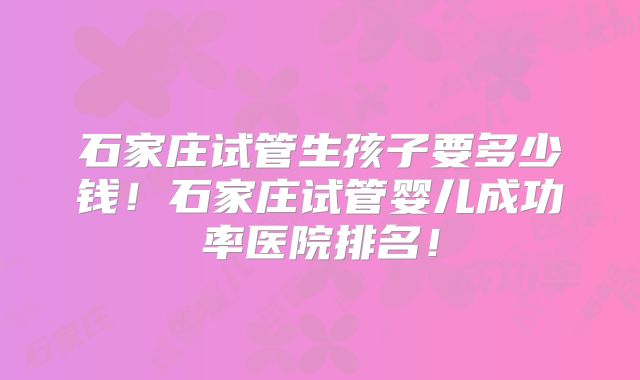 石家庄试管生孩子要多少钱！石家庄试管婴儿成功率医院排名！