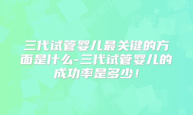 三代试管婴儿最关键的方面是什么-三代试管婴儿的成功率是多少！