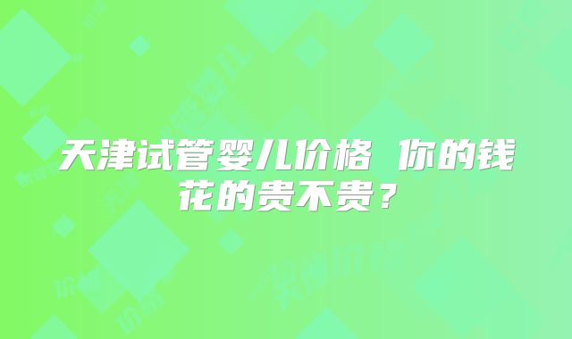 天津试管婴儿价格 你的钱花的贵不贵？