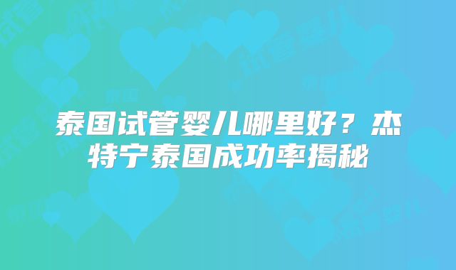 泰国试管婴儿哪里好?杰特宁泰国成功率揭秘