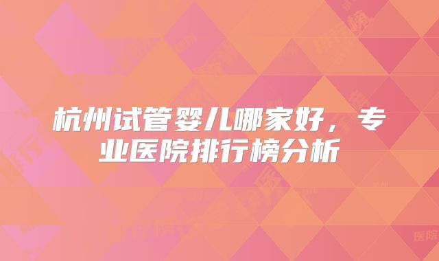 杭州试管婴儿哪家好,专业医院排行榜分析