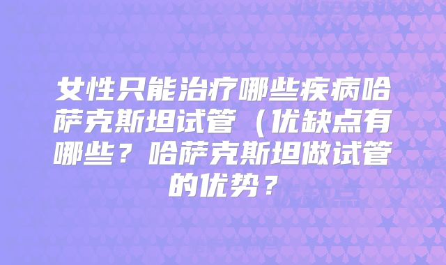 女性只能治疗哪些疾病哈萨克斯坦试管（优缺点有哪些？哈萨克斯坦做试管的优势？