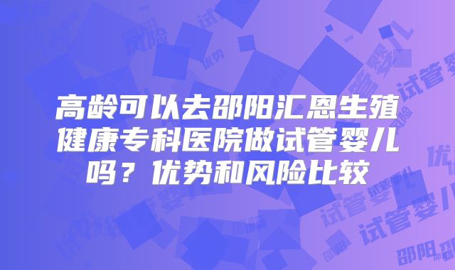 高龄可以去邵阳汇恩生殖健康专科医院做试管婴儿吗？优势和风险比较