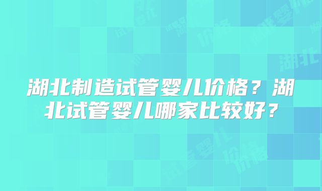 湖北制造试管婴儿价格？湖北试管婴儿哪家比较好？