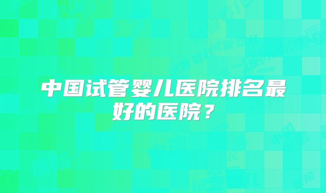 中国试管婴儿医院排名最好的医院？