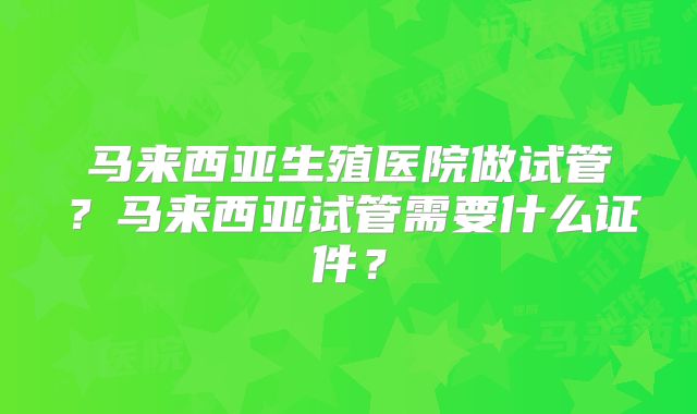 马来西亚生殖医院做试管？马来西亚试管需要什么证件？