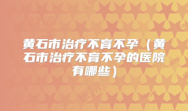 黄石市治疗不育不孕（黄石市治疗不育不孕的医院有哪些）