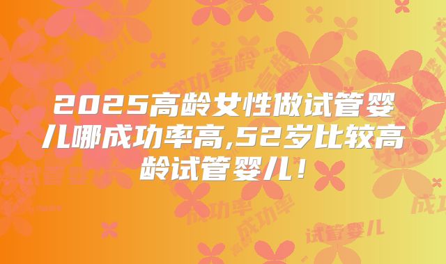 2025高龄女性做试管婴儿哪成功率高,52岁比较高龄试管婴儿!